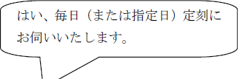 はい、毎日（または指定日）定刻にお伺いいたします。