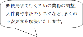 郵便局まで行くための業務の調整、人件費や事故のリスクなど、多くの不安要素を解決いたします。